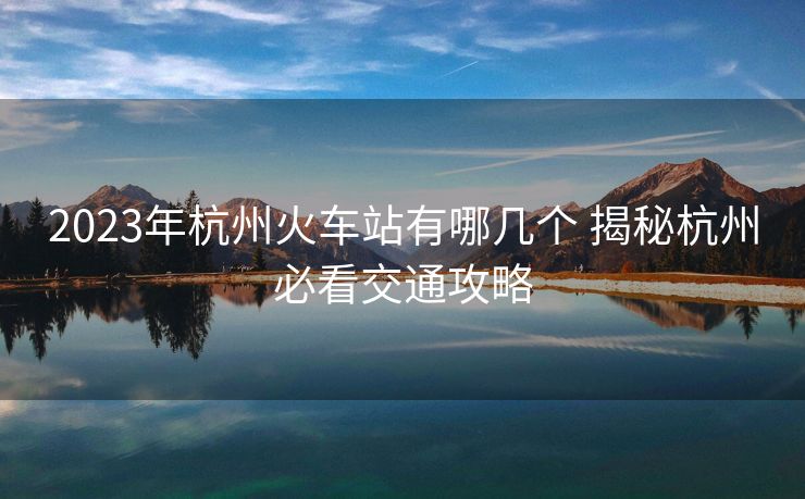 2023年杭州火車站有哪幾個 揭秘杭州必看交通攻略