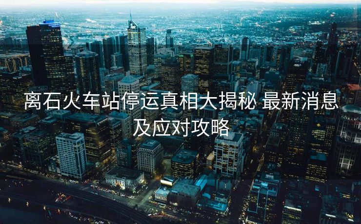 離石火車站停運(yùn)真相大揭秘 最新消息及應(yīng)對攻略
