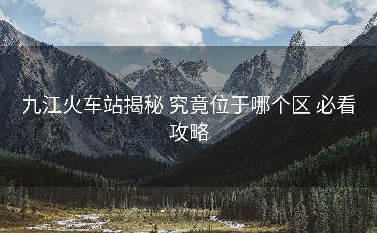 九江火車站揭秘 究竟位于哪個區(qū) 必看攻略