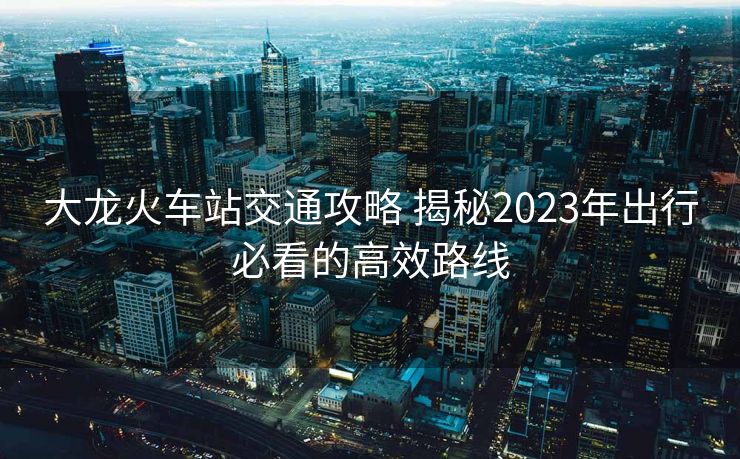 大龍火車站交通攻略 揭秘2023年出行必看的高效路線