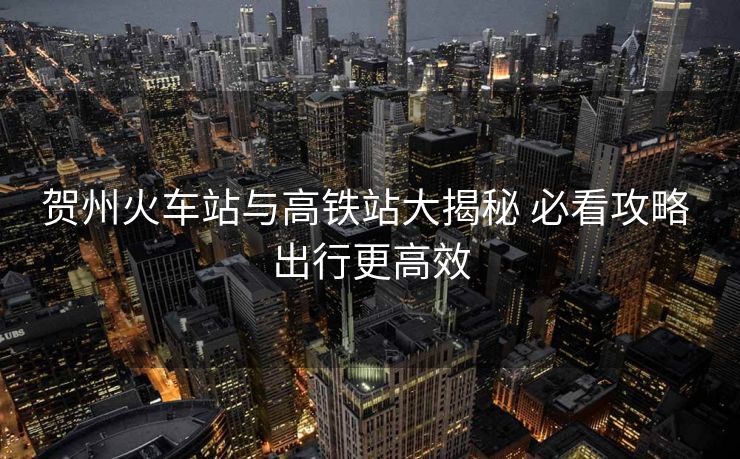賀州火車站與高鐵站大揭秘 必看攻略 出行更高效