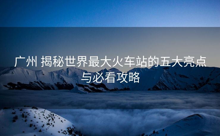廣州 揭秘世界最大火車站的五大亮點(diǎn)與必看攻略