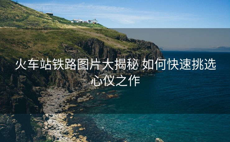 火車站鐵路圖片大揭秘 如何快速挑選心儀之作