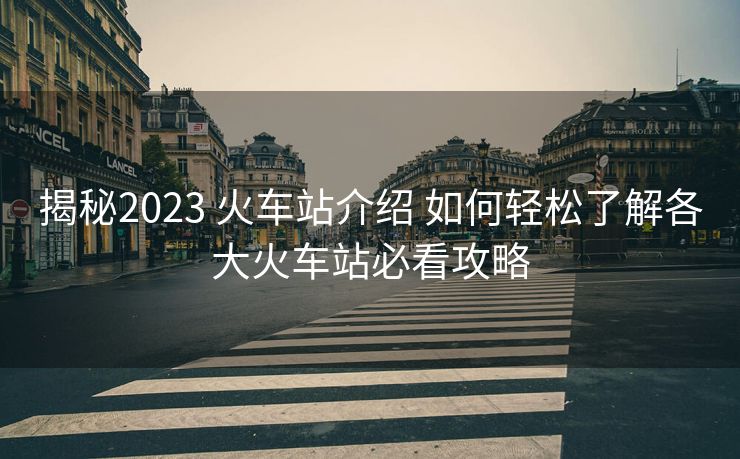 揭秘2023 火車站介紹 如何輕松了解各大火車站必看攻略