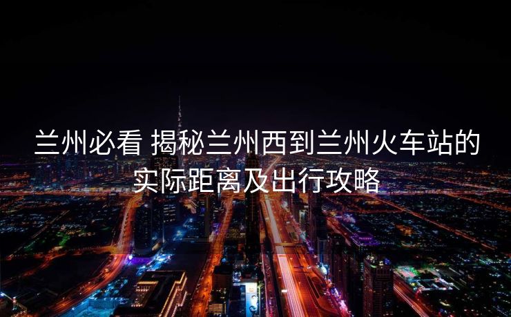 蘭州必看 揭秘蘭州西到蘭州火車站的實際距離及出行攻略