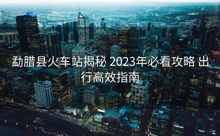 勐臘縣火車站揭秘 2023年必看攻略 出行高效指南