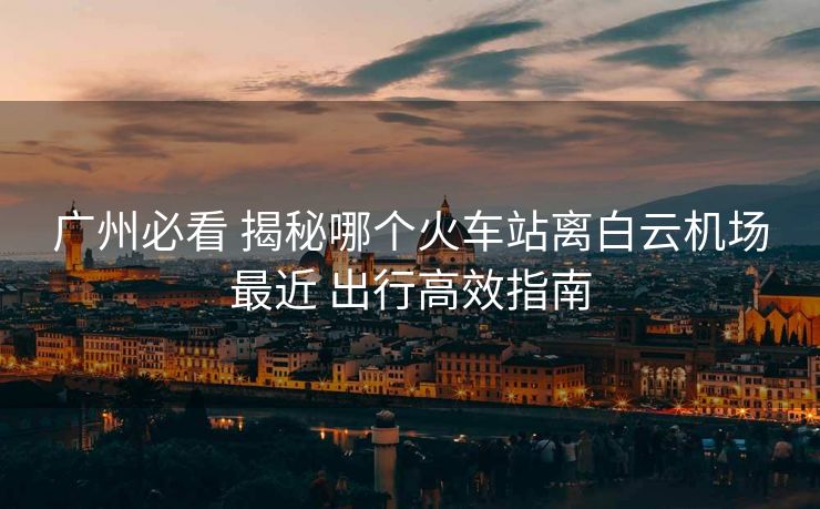 廣州必看 揭秘哪個火車站離白云機(jī)場最近 出行高效指南 廣州必看 揭秘哪個火車站離白云機(jī)場最近 出行高效指南