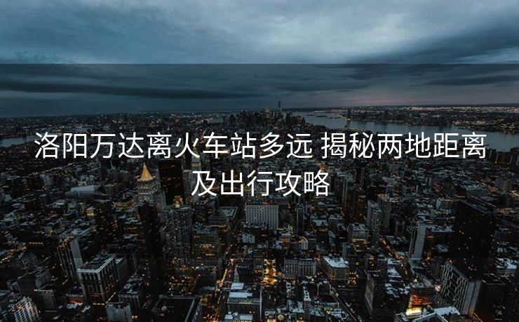 洛陽(yáng)萬(wàn)達(dá)離火車站多遠(yuǎn) 揭秘兩地距離及出行攻略 洛陽(yáng)萬(wàn)達(dá)離火車站多遠(yuǎn) 揭秘兩地距離及出行攻略