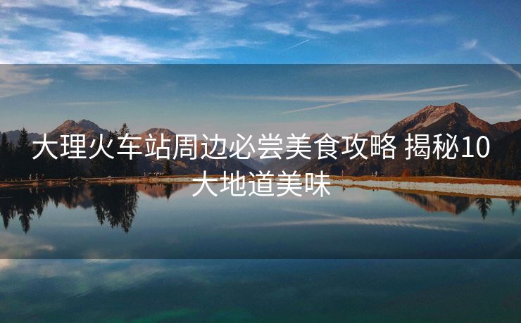 大理火車站周邊必嘗美食攻略 揭秘10大地道美味