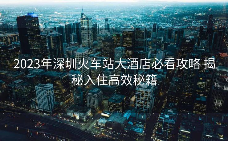 2023年深圳火車(chē)站大酒店必看攻略 揭秘入住高效秘籍