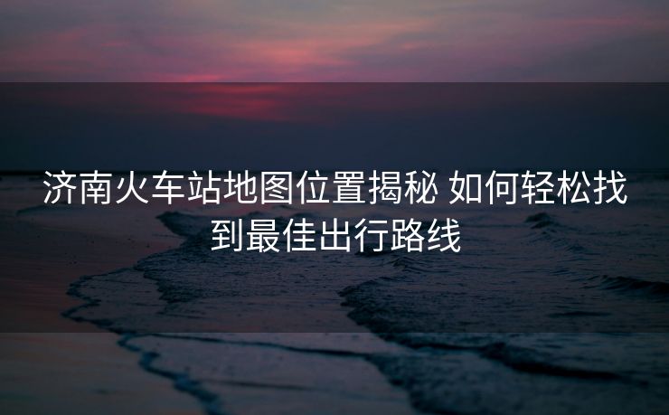 濟(jì)南火車站地圖位置揭秘 如何輕松找到最佳出行路線 濟(jì)南火車站地圖位置揭秘 如何輕松找到最佳出行路線