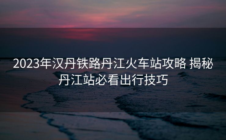 2023年漢丹鐵路丹江火車站攻略 揭秘丹江站必看出行技巧 2023年漢丹鐵路丹江火車站攻略 揭秘丹江站必看出行技巧