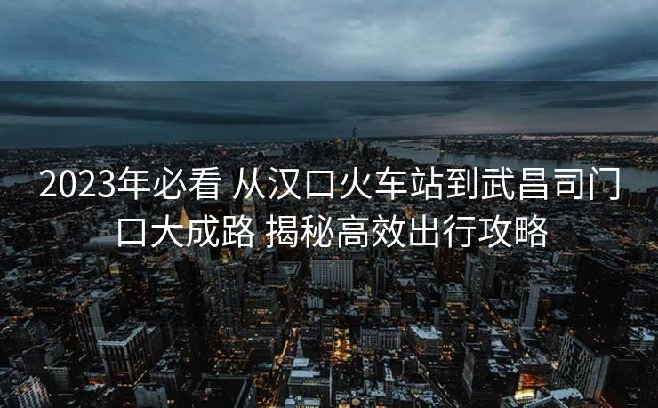 2023年必看 從漢口火車(chē)站到武昌司門(mén)口大成路 揭秘高效出行攻略