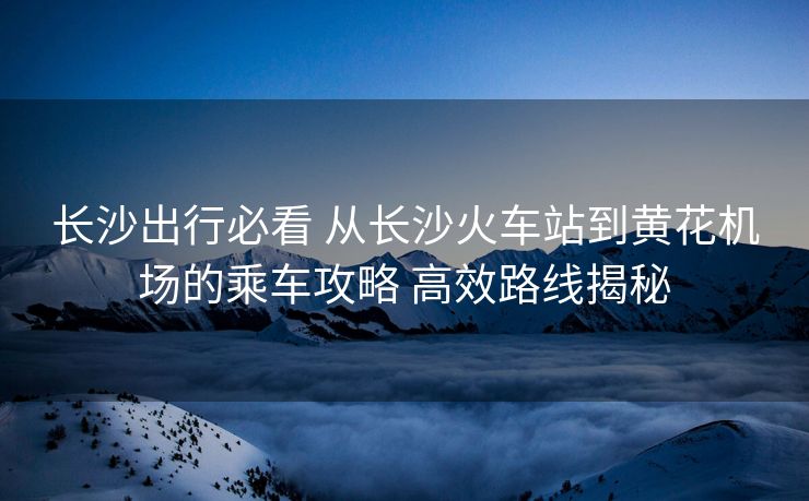 長沙出行必看 從長沙火車站到黃花機(jī)場的乘車攻略 高效路線揭秘