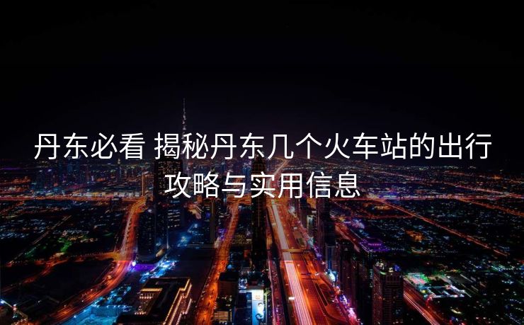 丹東必看 揭秘丹東幾個火車站的出行攻略與實(shí)用信息