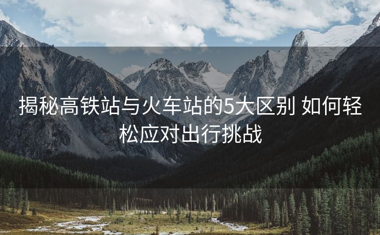 揭秘高鐵站與火車站的5大區(qū)別 如何輕松應(yīng)對(duì)出行挑戰(zhàn)