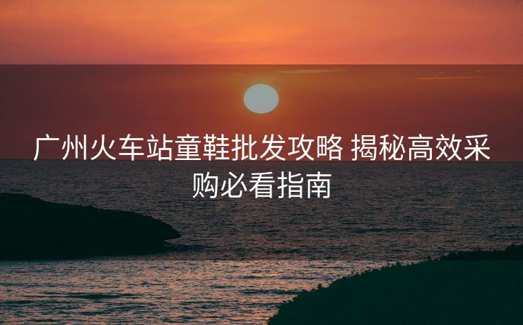 廣州火車站童鞋批發(fā)攻略 揭秘高效采購必看指南