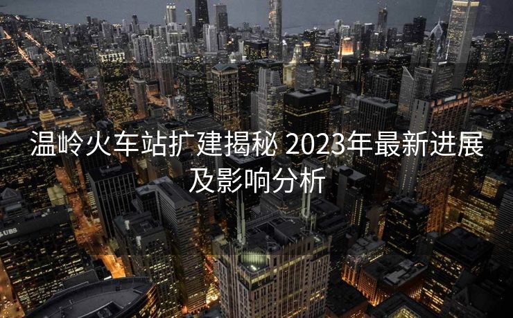 溫嶺火車站擴(kuò)建揭秘 2023年最新進(jìn)展及影響分析