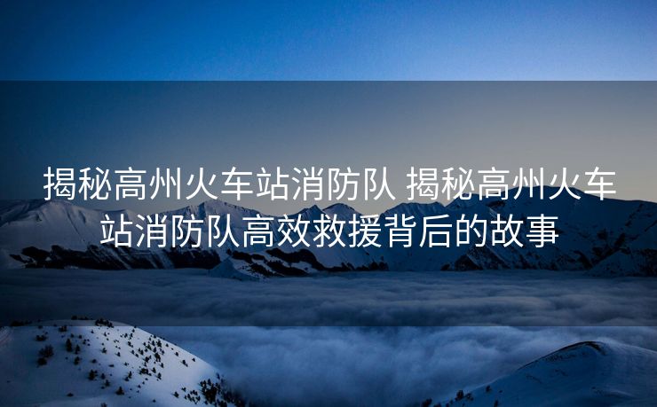 揭秘高州火車站消防隊(duì) 揭秘高州火車站消防隊(duì)高效救援背后的故事