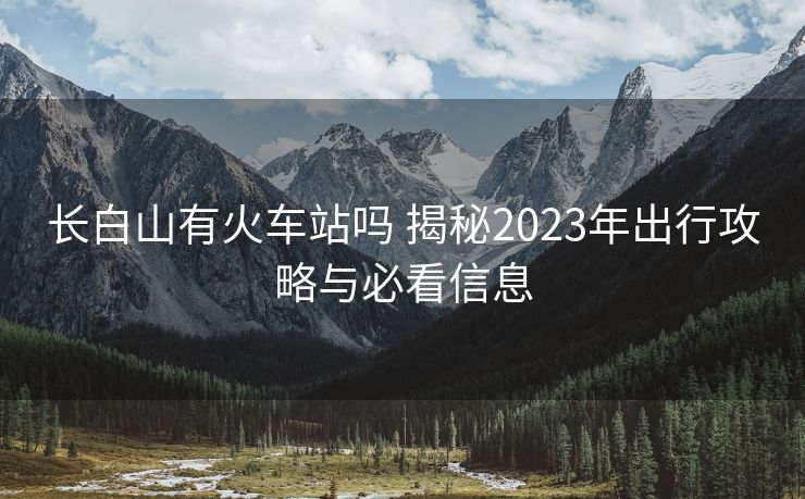 長(zhǎng)白山有火車站嗎 揭秘2023年出行攻略與必看信息