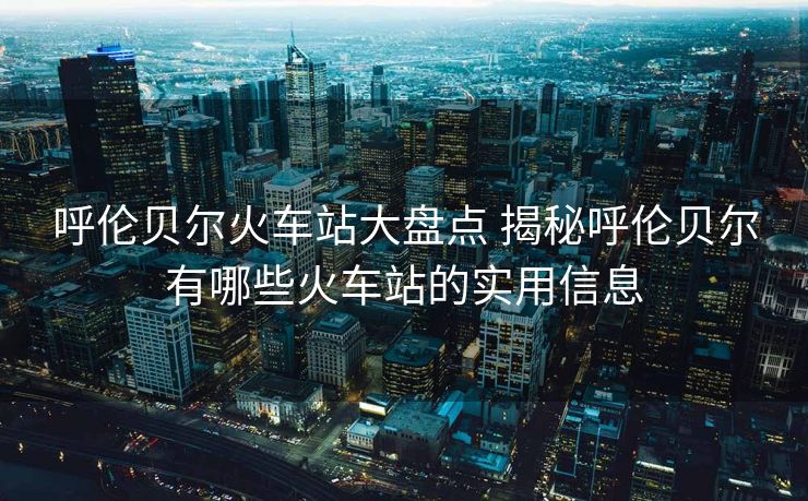 呼倫貝爾火車站大盤點(diǎn) 揭秘呼倫貝爾有哪些火車站的實(shí)用信息