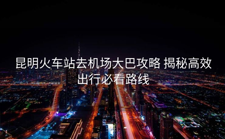 昆明火車站去機(jī)場(chǎng)大巴攻略 揭秘高效出行必看路線
