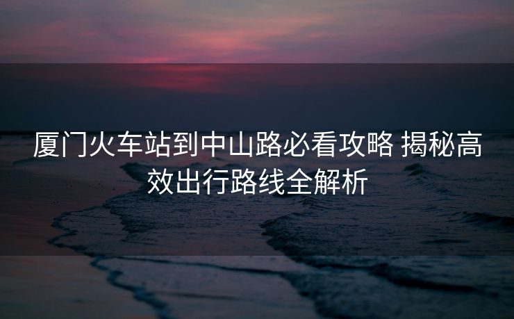 廈門火車站到中山路必看攻略 揭秘高效出行路線全解析