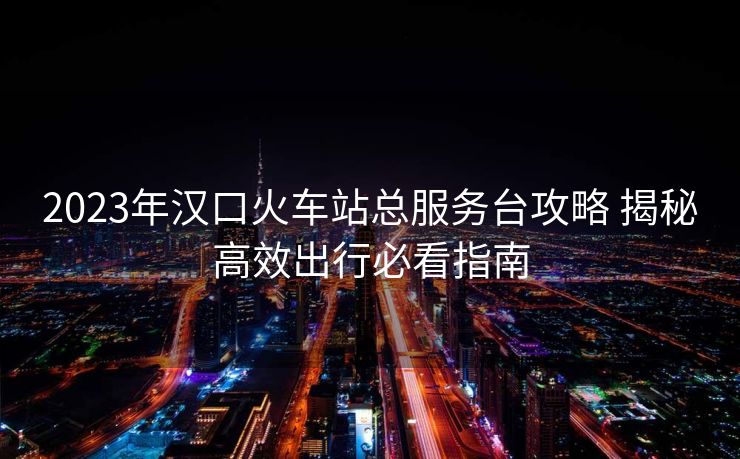 2023年漢口火車站總服務(wù)臺(tái)攻略 揭秘高效出行必看指南