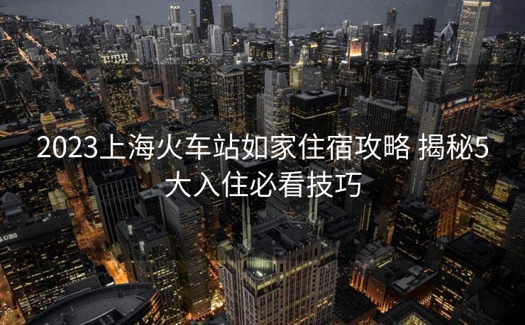 2023上?;疖囌救缂易∷薰ヂ?揭秘5大入住必看技巧 2023上?;疖囌救缂易∷薰ヂ?揭秘5大入住必看技巧