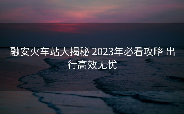 融安火車站大揭秘 2023年必看攻略 出行高效無憂