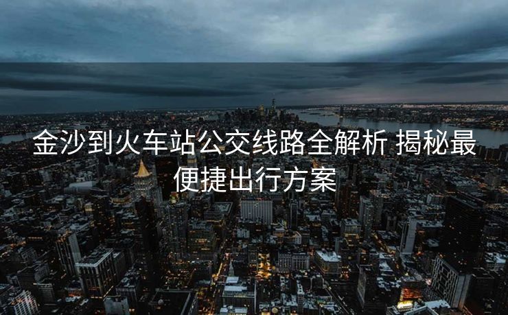 金沙到火車站公交線路全解析 揭秘最便捷出行方案