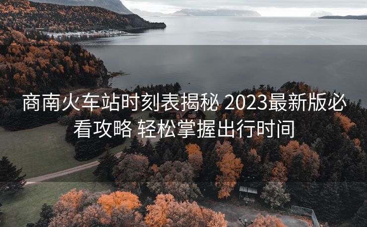 商南火車站時(shí)刻表揭秘 2023最新版必看攻略 輕松掌握出行時(shí)間
