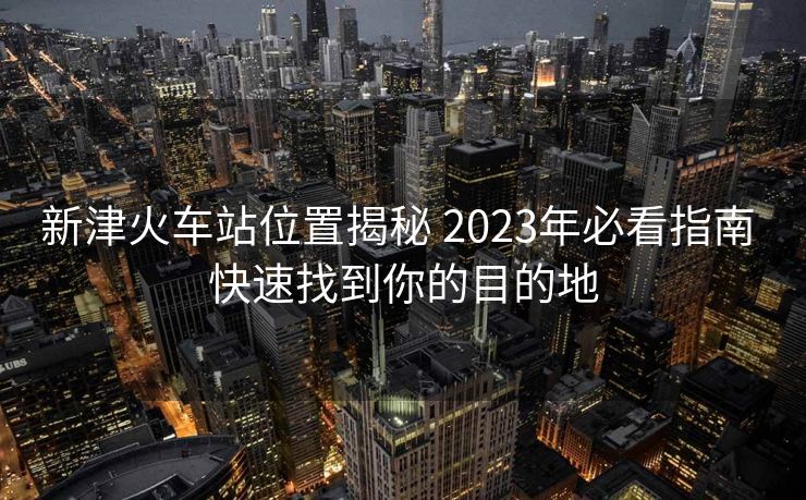 新津火車站位置揭秘 2023年必看指南 快速找到你的目的地
