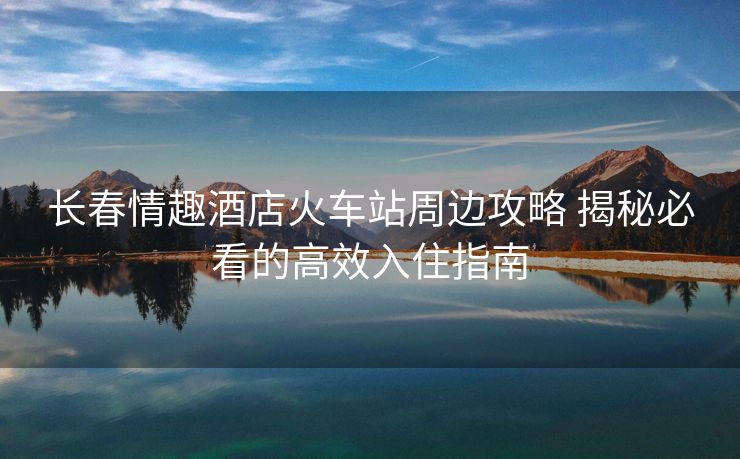 長春情趣酒店火車站周邊攻略 揭秘必看的高效入住指南