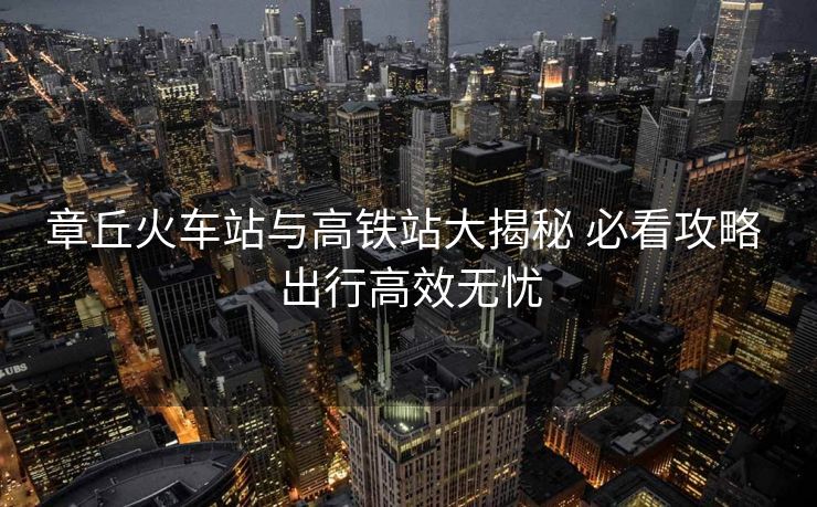 章丘火車站與高鐵站大揭秘 必看攻略 出行高效無憂