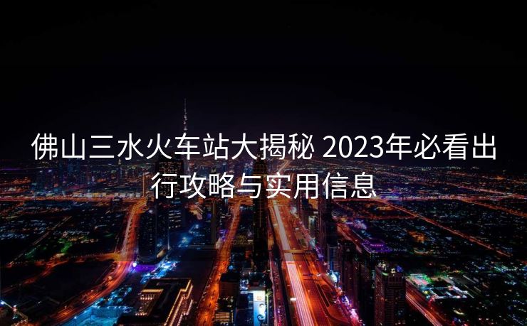 佛山三水火車站大揭秘 2023年必看出行攻略與實(shí)用信息