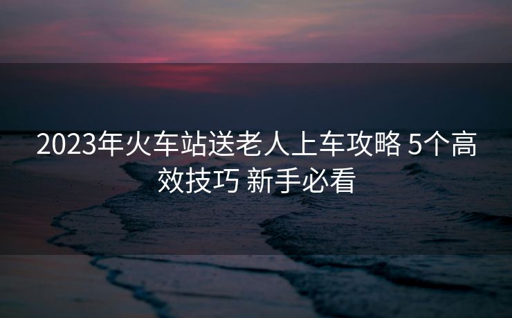 2023年火車站送老人上車攻略 5個(gè)高效技巧 新手必看