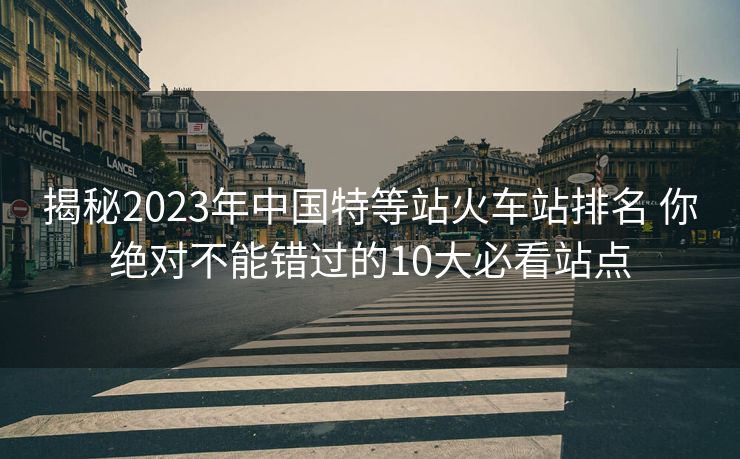 揭秘2023年中國特等站火車站排名 你絕對不能錯過的10大必看站點 揭秘2023年中國特等站火車站排名 你絕對不能錯過的10大必看站點