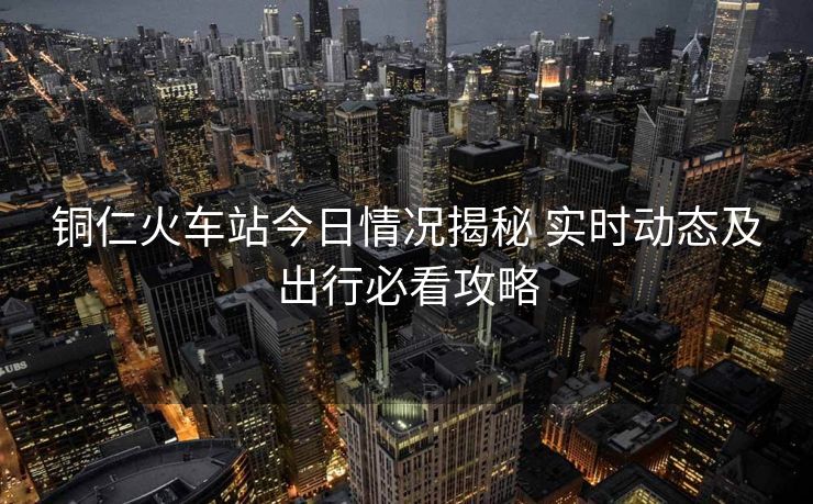 銅仁火車站今日情況揭秘 實(shí)時(shí)動(dòng)態(tài)及出行必看攻略