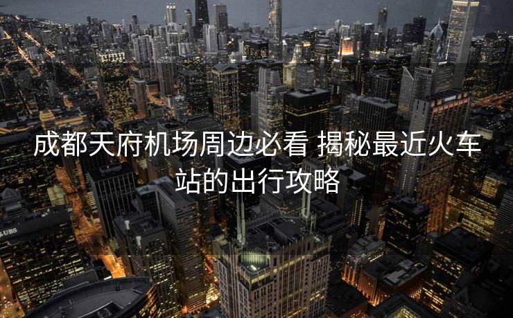 成都天府機(jī)場(chǎng)周邊必看 揭秘最近火車(chē)站的出行攻略