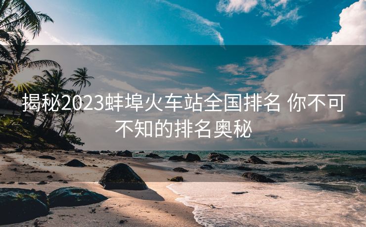揭秘2023蚌埠火車站全國排名 你不可不知的排名奧秘