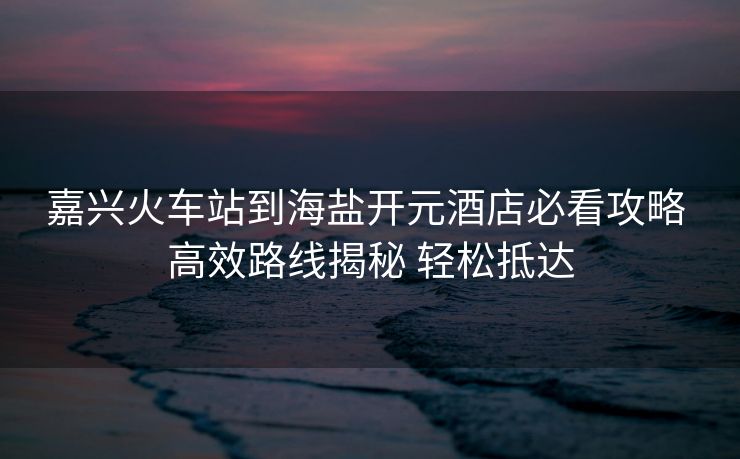 嘉興火車站到海鹽開元酒店必看攻略 高效路線揭秘 輕松抵達