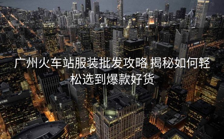 廣州火車(chē)站服裝批發(fā)攻略 揭秘如何輕松選到爆款好貨