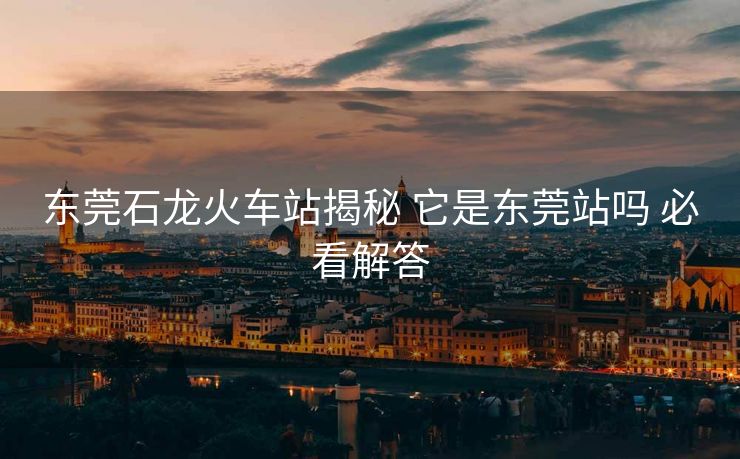 東莞石龍火車站揭秘 它是東莞站嗎 必看解答