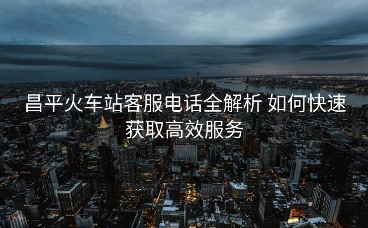 昌平火車站客服電話全解析 如何快速獲取高效服務(wù)