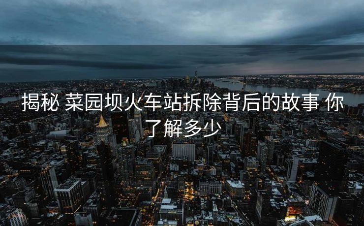 揭秘 菜園壩火車站拆除背后的故事 你了解多少