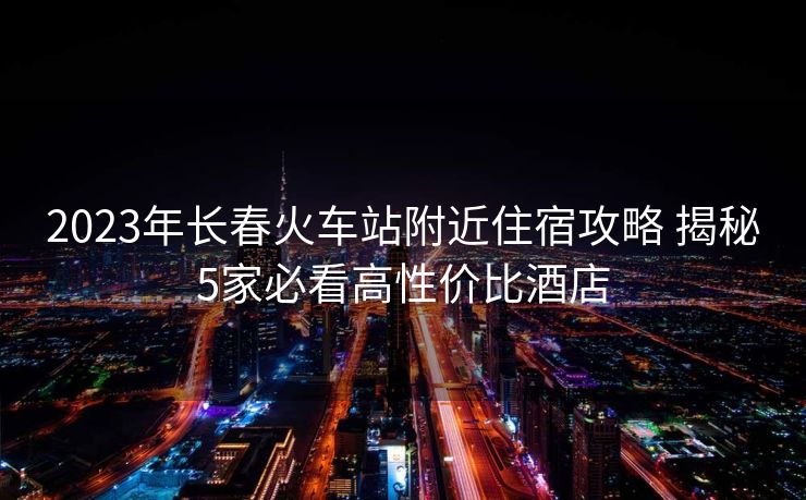 2023年長春火車站附近住宿攻略 揭秘5家必看高性價(jià)比酒店