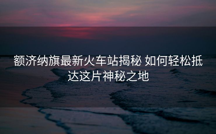 額濟(jì)納旗最新火車站揭秘 如何輕松抵達(dá)這片神秘之地 額濟(jì)納旗最新火車站揭秘 如何輕松抵達(dá)這片神秘之地