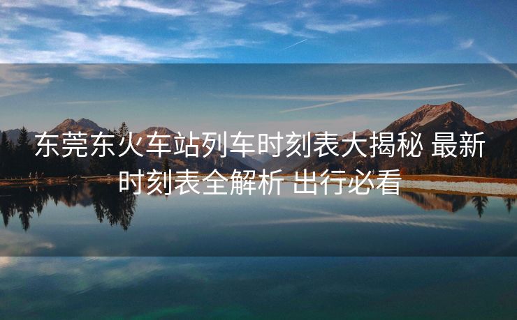 東莞東火車站列車時(shí)刻表大揭秘 最新時(shí)刻表全解析 出行必看