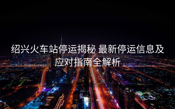紹興火車站停運(yùn)揭秘 最新停運(yùn)信息及應(yīng)對(duì)指南全解析